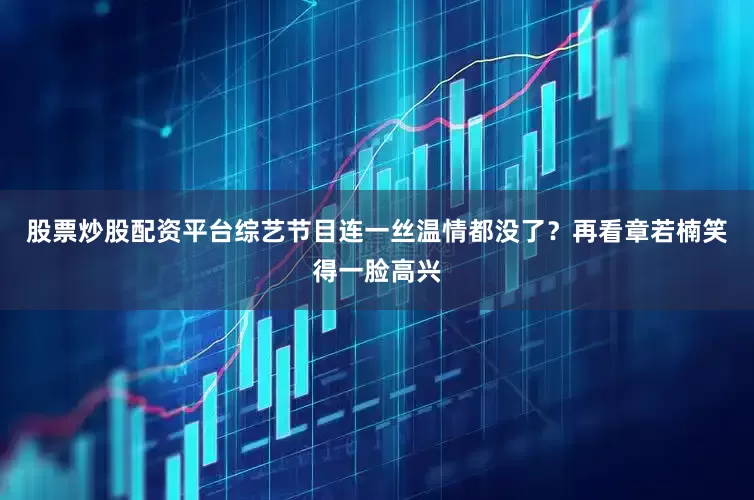 股票炒股配资平台综艺节目连一丝温情都没了？再看章若楠笑得一脸高兴