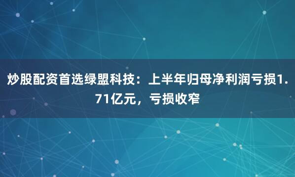 炒股配资首选绿盟科技：上半年归母净利润亏损1.71亿元，亏损收窄